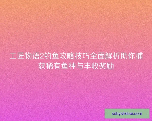 工匠物语2钓鱼攻略技巧全面解析助你捕获稀有鱼种与丰收奖励