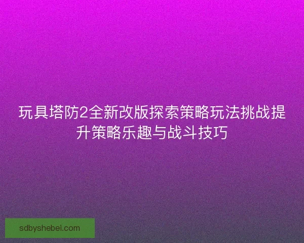 玩具塔防2全新改版探索策略玩法挑战提升策略乐趣与战斗技巧