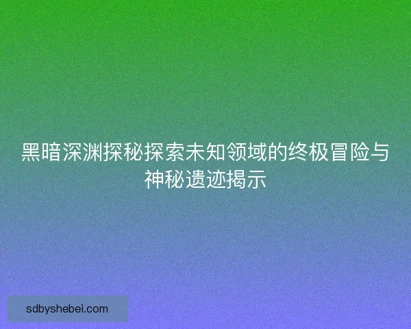 黑暗深渊探秘探索未知领域的终极冒险与神秘遗迹揭示