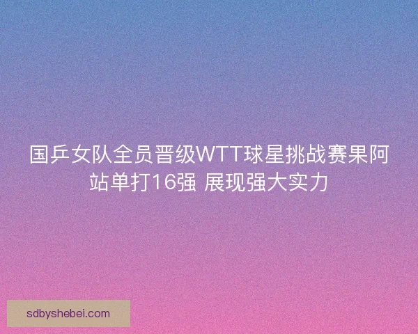 国乒女队全员晋级WTT球星挑战赛果阿站单打16强 展现强大实力